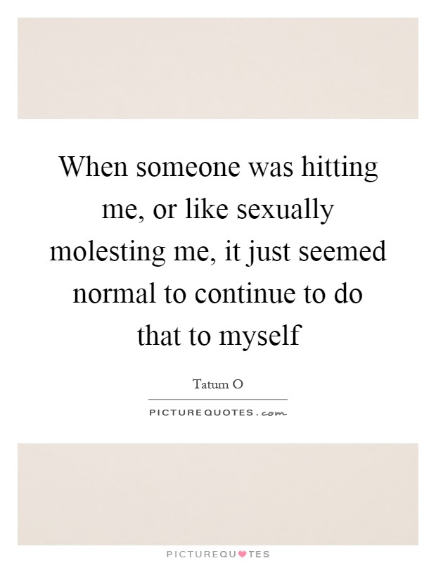 When someone was hitting me, or like sexually molesting me, it just seemed normal to continue to do that to myself Picture Quote #1