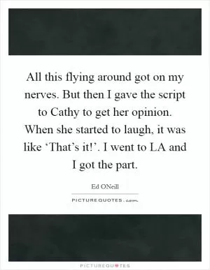 All this flying around got on my nerves. But then I gave the script to Cathy to get her opinion. When she started to laugh, it was like ‘That’s it!’. I went to LA and I got the part Picture Quote #1