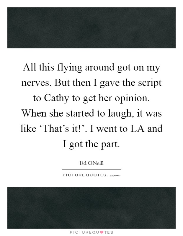 All this flying around got on my nerves. But then I gave the script to Cathy to get her opinion. When she started to laugh, it was like ‘That's it!'. I went to LA and I got the part Picture Quote #1