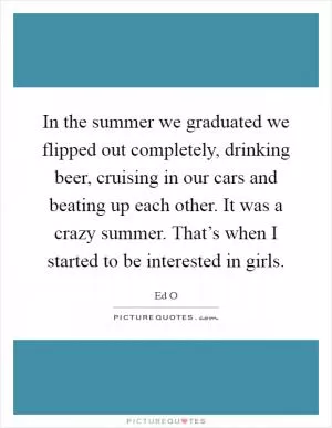 In the summer we graduated we flipped out completely, drinking beer, cruising in our cars and beating up each other. It was a crazy summer. That’s when I started to be interested in girls Picture Quote #1