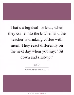 That’s a big deal for kids, when they come into the kitchen and the teacher is drinking coffee with mom. They react differently on the next day when you say: ‘Sit down and shut-up!’ Picture Quote #1