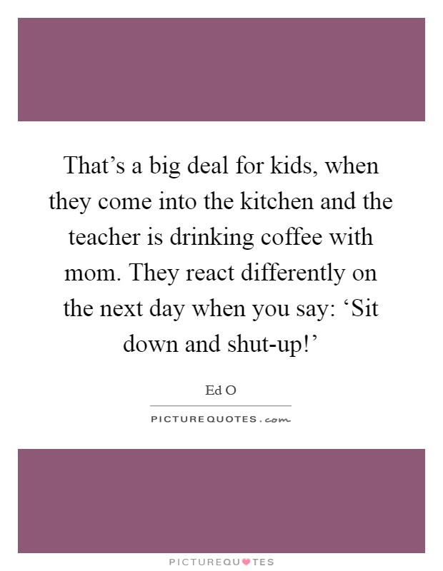 That's a big deal for kids, when they come into the kitchen and the teacher is drinking coffee with mom. They react differently on the next day when you say: ‘Sit down and shut-up!' Picture Quote #1