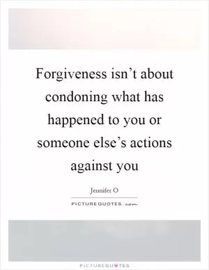 Forgiveness isn’t about condoning what has happened to you or someone else’s actions against you Picture Quote #1