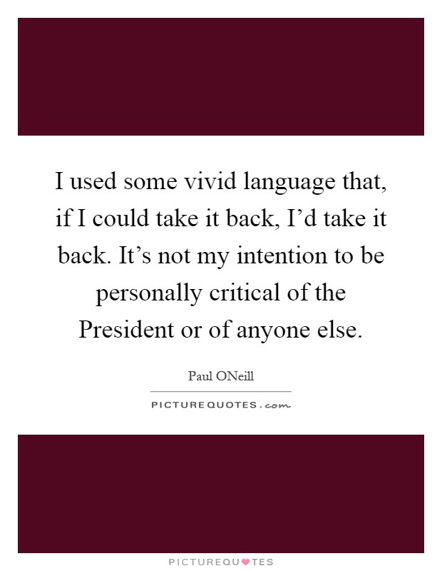 I used some vivid language that, if I could take it back, I'd take it back. It's not my intention to be personally critical of the President or of anyone else Picture Quote #1