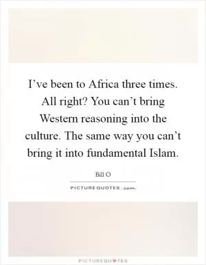 I’ve been to Africa three times. All right? You can’t bring Western reasoning into the culture. The same way you can’t bring it into fundamental Islam Picture Quote #1