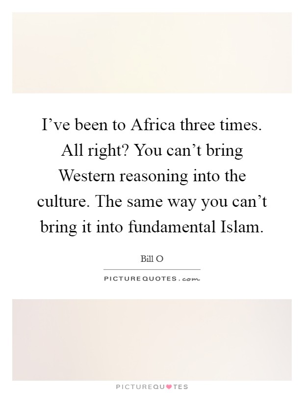 I've been to Africa three times. All right? You can't bring Western reasoning into the culture. The same way you can't bring it into fundamental Islam Picture Quote #1