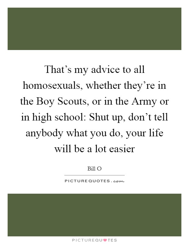That's my advice to all homosexuals, whether they're in the Boy Scouts, or in the Army or in high school: Shut up, don't tell anybody what you do, your life will be a lot easier Picture Quote #1