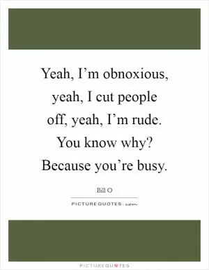 Yeah, I’m obnoxious, yeah, I cut people off, yeah, I’m rude. You know why? Because you’re busy Picture Quote #1