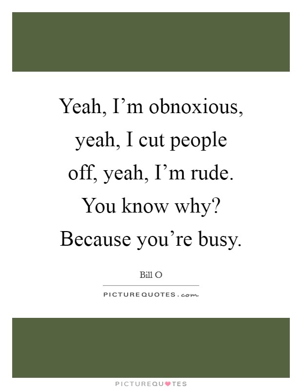 Yeah, I'm obnoxious, yeah, I cut people off, yeah, I'm rude. You know why? Because you're busy Picture Quote #1