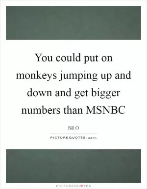 You could put on monkeys jumping up and down and get bigger numbers than MSNBC Picture Quote #1