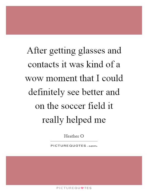 After getting glasses and contacts it was kind of a wow moment that I could definitely see better and on the soccer field it really helped me Picture Quote #1