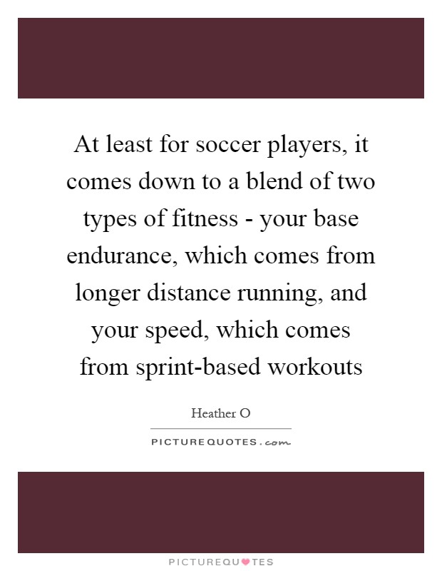 At least for soccer players, it comes down to a blend of two types of fitness - your base endurance, which comes from longer distance running, and your speed, which comes from sprint-based workouts Picture Quote #1