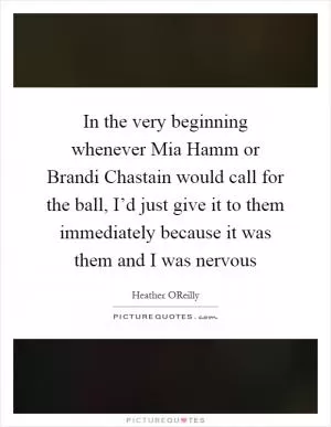 In the very beginning whenever Mia Hamm or Brandi Chastain would call for the ball, I’d just give it to them immediately because it was them and I was nervous Picture Quote #1