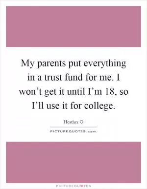 My parents put everything in a trust fund for me. I won’t get it until I’m 18, so I’ll use it for college Picture Quote #1