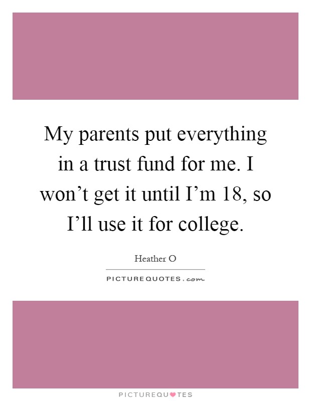 My parents put everything in a trust fund for me. I won't get it until I'm 18, so I'll use it for college Picture Quote #1