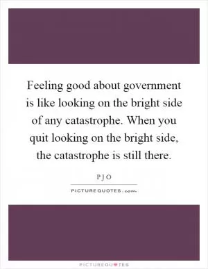 Feeling good about government is like looking on the bright side of any catastrophe. When you quit looking on the bright side, the catastrophe is still there Picture Quote #1