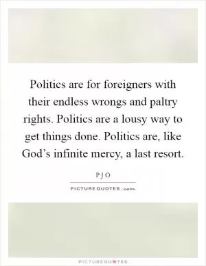 Politics are for foreigners with their endless wrongs and paltry rights. Politics are a lousy way to get things done. Politics are, like God’s infinite mercy, a last resort Picture Quote #1