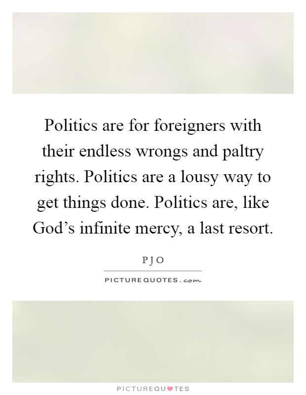 Politics are for foreigners with their endless wrongs and paltry rights. Politics are a lousy way to get things done. Politics are, like God's infinite mercy, a last resort Picture Quote #1