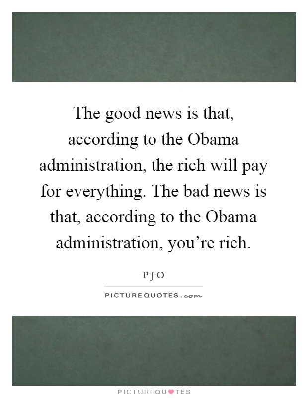 The good news is that, according to the Obama administration, the rich will pay for everything. The bad news is that, according to the Obama administration, you're rich Picture Quote #1