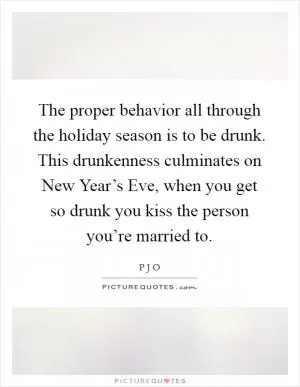 The proper behavior all through the holiday season is to be drunk. This drunkenness culminates on New Year’s Eve, when you get so drunk you kiss the person you’re married to Picture Quote #1