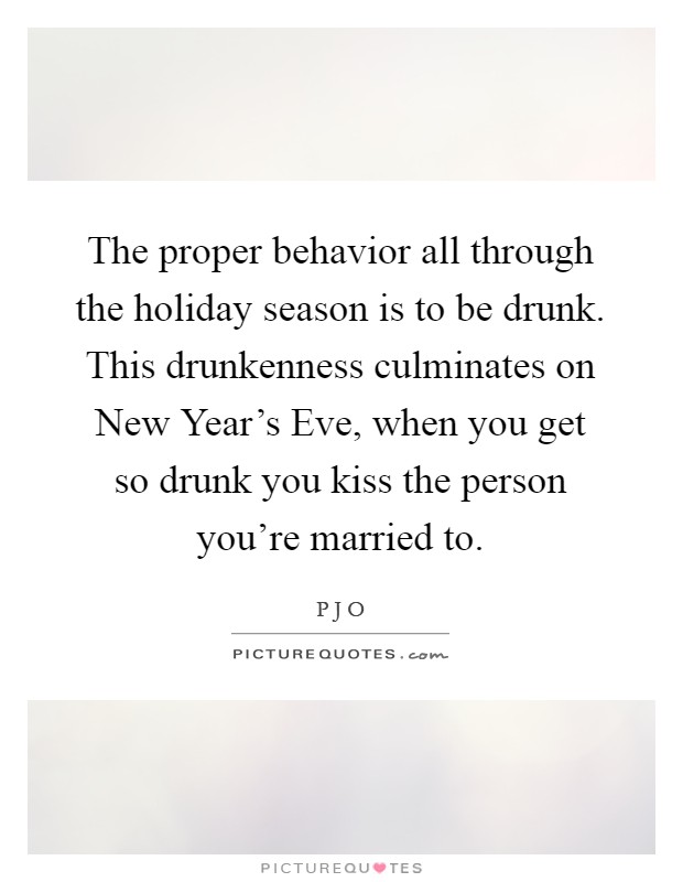 The proper behavior all through the holiday season is to be drunk. This drunkenness culminates on New Year's Eve, when you get so drunk you kiss the person you're married to Picture Quote #1