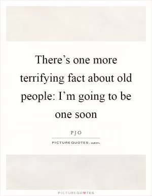There’s one more terrifying fact about old people: I’m going to be one soon Picture Quote #1