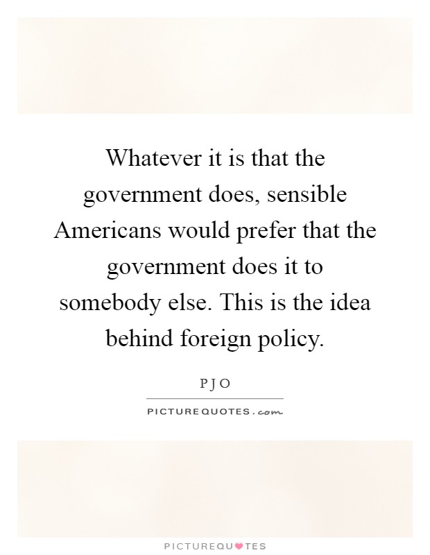 Whatever it is that the government does, sensible Americans would prefer that the government does it to somebody else. This is the idea behind foreign policy Picture Quote #1