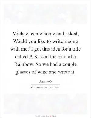 Michael came home and asked, Would you like to write a song with me? I got this idea for a title called A Kiss at the End of a Rainbow. So we had a couple glasses of wine and wrote it Picture Quote #1