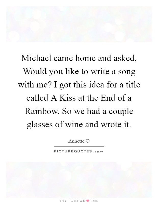 Michael came home and asked, Would you like to write a song with me? I got this idea for a title called A Kiss at the End of a Rainbow. So we had a couple glasses of wine and wrote it Picture Quote #1