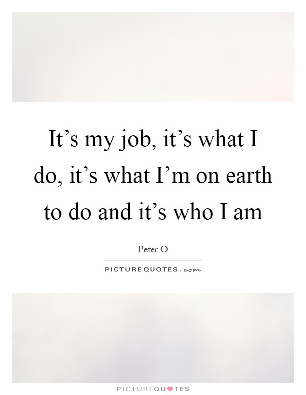 It's my job, it's what I do, it's what I'm on earth to do and it's who I am Picture Quote #1