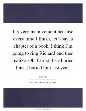 It’s very inconvenient because every time I finish, let’s say, a chapter of a book, I think I’m going to ring Richard and then realize: Oh, Christ, I’ve buried him. I buried him last year Picture Quote #1