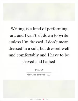 Writing is a kind of performing art, and I can’t sit down to write unless I’m dressed. I don’t mean dressed in a suit, but dressed well and comfortably and I have to be shaved and bathed Picture Quote #1