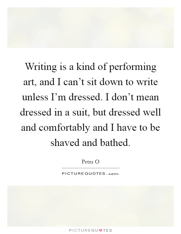 Writing is a kind of performing art, and I can't sit down to write unless I'm dressed. I don't mean dressed in a suit, but dressed well and comfortably and I have to be shaved and bathed Picture Quote #1