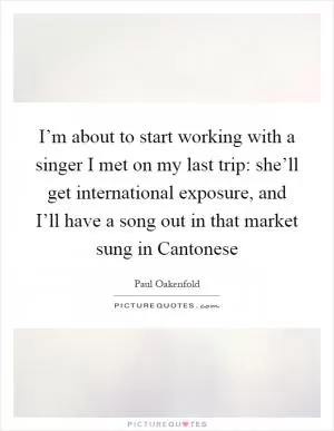 I’m about to start working with a singer I met on my last trip: she’ll get international exposure, and I’ll have a song out in that market sung in Cantonese Picture Quote #1