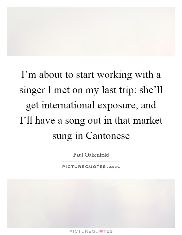 I'm about to start working with a singer I met on my last trip: she'll get international exposure, and I'll have a song out in that market sung in Cantonese Picture Quote #1
