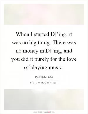 When I started DJ’ing, it was no big thing. There was no money in DJ’ing, and you did it purely for the love of playing music Picture Quote #1