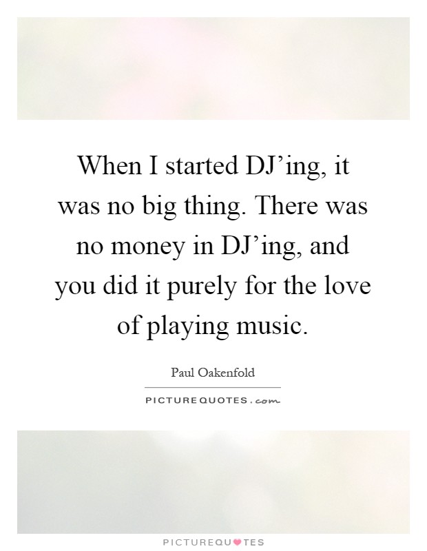 When I started DJ'ing, it was no big thing. There was no money in DJ'ing, and you did it purely for the love of playing music Picture Quote #1