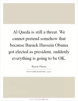 Al Qaeda is still a threat. We cannot pretend somehow that because Barack Hussein Obama got elected as president, suddenly everything is going to be OK Picture Quote #1