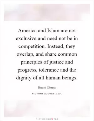 America and Islam are not exclusive and need not be in competition. Instead, they overlap, and share common principles of justice and progress, tolerance and the dignity of all human beings Picture Quote #1
