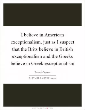 I believe in American exceptionalism, just as I suspect that the Brits believe in British exceptionalism and the Greeks believe in Greek exceptionalism Picture Quote #1