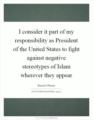 I consider it part of my responsibility as President of the United States to fight against negative stereotypes of Islam wherever they appear Picture Quote #1