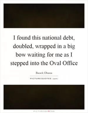 I found this national debt, doubled, wrapped in a big bow waiting for me as I stepped into the Oval Office Picture Quote #1