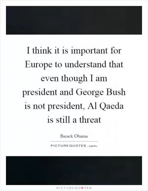 I think it is important for Europe to understand that even though I am president and George Bush is not president, Al Qaeda is still a threat Picture Quote #1