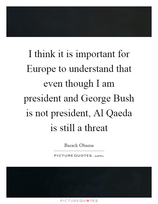 I think it is important for Europe to understand that even though I am president and George Bush is not president, Al Qaeda is still a threat Picture Quote #1