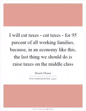 I will cut taxes - cut taxes - for 95 percent of all working families, because, in an economy like this, the last thing we should do is raise taxes on the middle class Picture Quote #1
