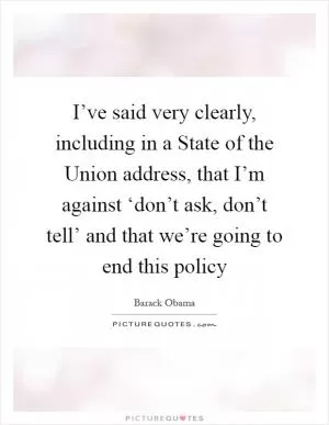 I’ve said very clearly, including in a State of the Union address, that I’m against ‘don’t ask, don’t tell’ and that we’re going to end this policy Picture Quote #1