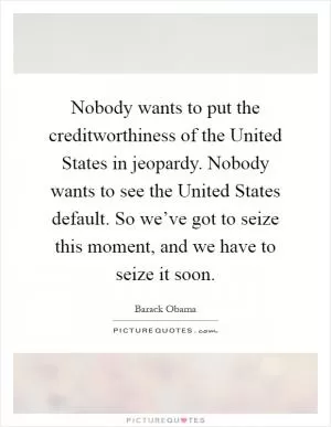Nobody wants to put the creditworthiness of the United States in jeopardy. Nobody wants to see the United States default. So we’ve got to seize this moment, and we have to seize it soon Picture Quote #1