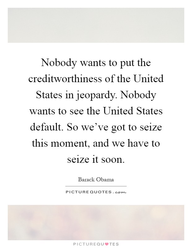 Nobody wants to put the creditworthiness of the United States in jeopardy. Nobody wants to see the United States default. So we've got to seize this moment, and we have to seize it soon Picture Quote #1