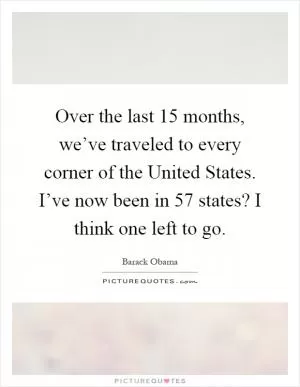Over the last 15 months, we’ve traveled to every corner of the United States. I’ve now been in 57 states? I think one left to go Picture Quote #1