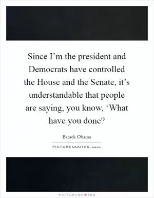 Since I’m the president and Democrats have controlled the House and the Senate, it’s understandable that people are saying, you know, ‘What have you done? Picture Quote #1